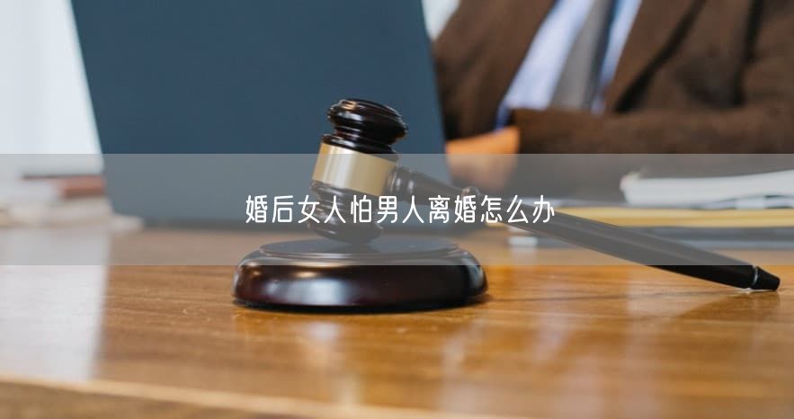 婚后女人怕男人离婚怎么办