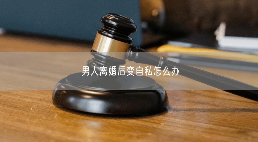 男人离婚后变自私怎么办